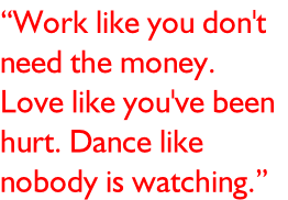 “Work like you don't  need the money.  Love like you've been  hurt. Dance like  nobody is watching.”